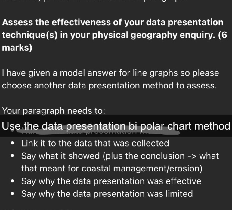 Assess the effectiveness of your data presentation
technique(s) in your physical geography enquiry. (6
marks)
I have given a model answer for line graphs so please
choose another data presentation method to assess.
Your paragraph needs to:
Use the data presentation bi polar chart method
Link it to the data that was collected
Say what it showed (plus the conclusion -> what
that meant for coastal management/erosion)
Say why the data presentation was effective
Say why the data presentation was limited