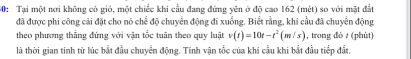 30: Tại một nơi không có gió, một chiếc khí cầu đang đứng yên ở độ cao 162 (mét) so với mặt đất 
đã được phi công cài đặt cho nó chế độ chuyển động đi xuống. Biết rằng, khí cầu đã chuyển động 
theo phương thắng đứng với vận tốc tuân theo quy luật v(t)=10t-t^2(m/s) , trong đó t (phút) 
là thời gian tính từ lúc bắt đầu chuyển động. Tính vận tốc của khí cầu khi bắt đầu tiếp đất.