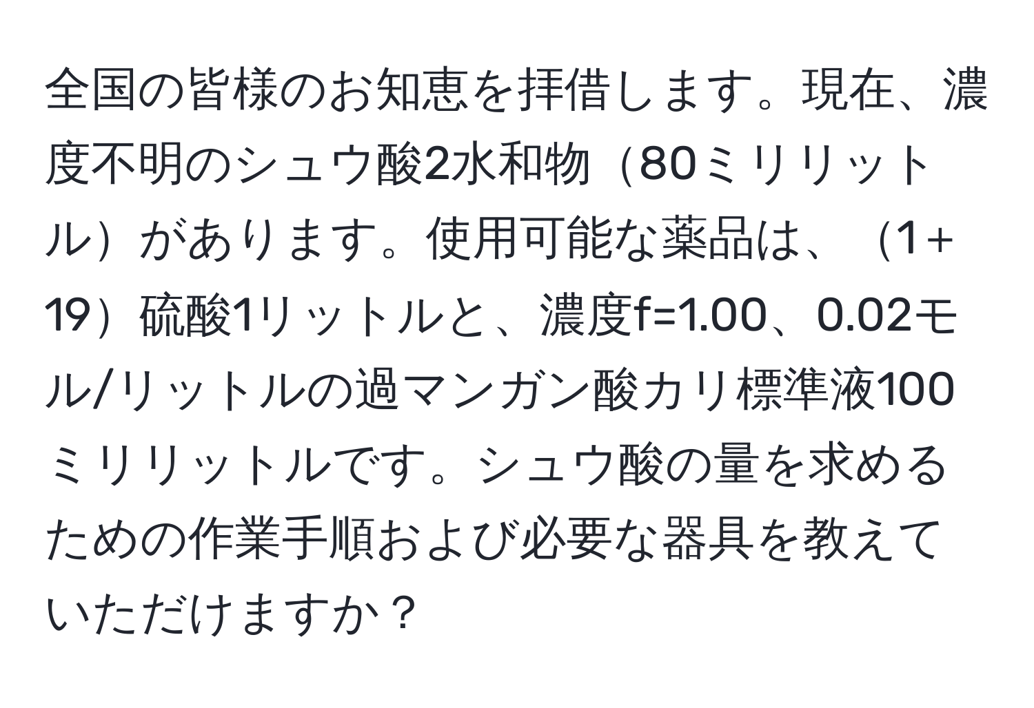 全国の皆様のお知恵を拝借します。現在、濃度不明のシュウ酸2水和物80ミリリットルがあります。使用可能な薬品は、1＋19硫酸1リットルと、濃度f=1.00、0.02モル/リットルの過マンガン酸カリ標準液100ミリリットルです。シュウ酸の量を求めるための作業手順および必要な器具を教えていただけますか？