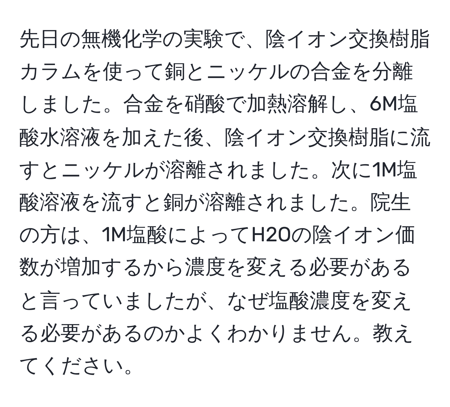 先日の無機化学の実験で、陰イオン交換樹脂カラムを使って銅とニッケルの合金を分離しました。合金を硝酸で加熱溶解し、6M塩酸水溶液を加えた後、陰イオン交換樹脂に流すとニッケルが溶離されました。次に1M塩酸溶液を流すと銅が溶離されました。院生の方は、1M塩酸によってH2Oの陰イオン価数が増加するから濃度を変える必要があると言っていましたが、なぜ塩酸濃度を変える必要があるのかよくわかりません。教えてください。