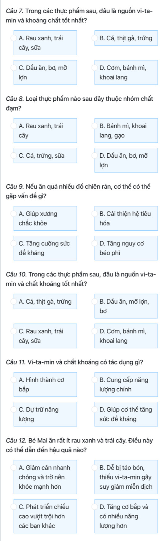 Trong các thực phầm sau, đâu là nguồn vi-ta-
min và khoáng chất tốt nhất?
A. Rau xanh, trái B. Cá, thịt gà, trứng
cây, sữa
C. Dầu ăn, bơ, mỡ D. Cơm, bánh mì,
lợn khoai lang
Câu 8. Loại thực phẩm nào sau đây thuộc nhóm chất
đạm?
A. Rau xanh, trái B. Bánh mì, khoai
cây lang, gạo
C. Cá, trứng, sữa D. Dầu ăn, bơ, mỡ
lợn
Câu 9. Nếu ăn quá nhiều đồ chiên rán, cơ thể có thể
gặp vấn đề gì?
A. Giúp xương B. Cải thiện hệ tiêu
chắc khỏe hóa
C. Tăng cường sức D. Tăng nguy cơ
đề kháng béo phì
Câu 10. Trong các thực phẩm sau, đâu là nguồn vi-ta-
min và chất khoáng tốt nhất?
A. Cá, thịt gà, trứng B. Dầu ăn, mỡ lợn,
bơ
C. Rau xanh, trái D. Cơm, bánh mì,
cây, sữa khoai lang
Câu 11. Vi-ta-min và chất khoáng có tác dụng gì?
A. Hình thành cơ B. Cung cấp năng
bắp lượng chính
C. Dự trữ năng D. Giúp cơ thể tăng
lượng sức đề kháng
Câu 12. Bé Mai ăn rất ít rau xanh và trái cây. Điều này
có thể dẫn đến hậu quả nào?
A. Giảm cân nhanh B. Dễ bị táo bón,
chóng và trở nên thiếu vi-ta-min gây
khòe mạnh hơn suy giàm miễn dịch
C. Phát triển chiều D. Tăng cơ bắp và
cao vượt trội hơn có nhiều nǎng
các bạn khác lượng hơn