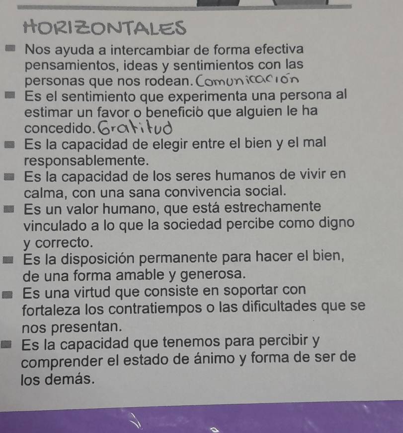 HORIZONTALES 
Nos ayuda a intercambiar de forma efectiva 
pensamientos, ideas y sentimientos con las 
personas que nos rodean. 
Es el sentimiento que experimenta una persona al 
estimar un favor o benefició que alguien le ha 
concedido. 
Es la capacidad de elegir entre el bien y el mal 
responsablemente. 
Es la capacidad de los seres humanos de vivir en 
calma, con una sana convivencia social. 
Es un valor humano, que está estrechamente 
vinculado a lo que la sociedad percibe como digno 
y correcto. 
Es la disposición permanente para hacer el bien, 
de una forma amable y generosa. 
Es una virtud que consiste en soportar con 
fortaleza los contratiempos o las dificultades que se 
nos presentan. 
Es la capacidad que tenemos para percibir y 
comprender el estado de ánimo y forma de ser de 
los demás.