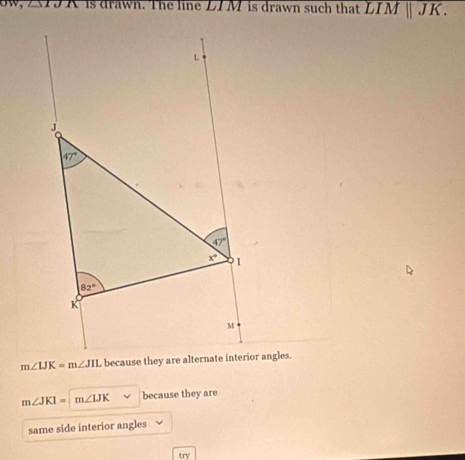 is drawn. The line LIM is drawn such that overline LIM||JK.
m∠ JKI=m∠ IJK because they are
same side interior angles
try