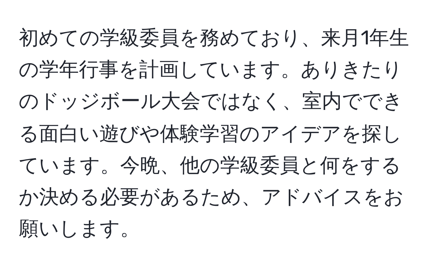 初めての学級委員を務めており、来月1年生の学年行事を計画しています。ありきたりのドッジボール大会ではなく、室内でできる面白い遊びや体験学習のアイデアを探しています。今晩、他の学級委員と何をするか決める必要があるため、アドバイスをお願いします。