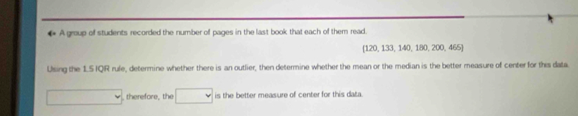 A group of students recorded the number of pages in the last book that each of them read.
 120,133,140,180,200,465
Using the 15 IQR rufe, determine whether there is an outlier, then determine whether the mean or the median is the better measure of center for this data 
, therefore, the □ v is the better measure of center for this data.