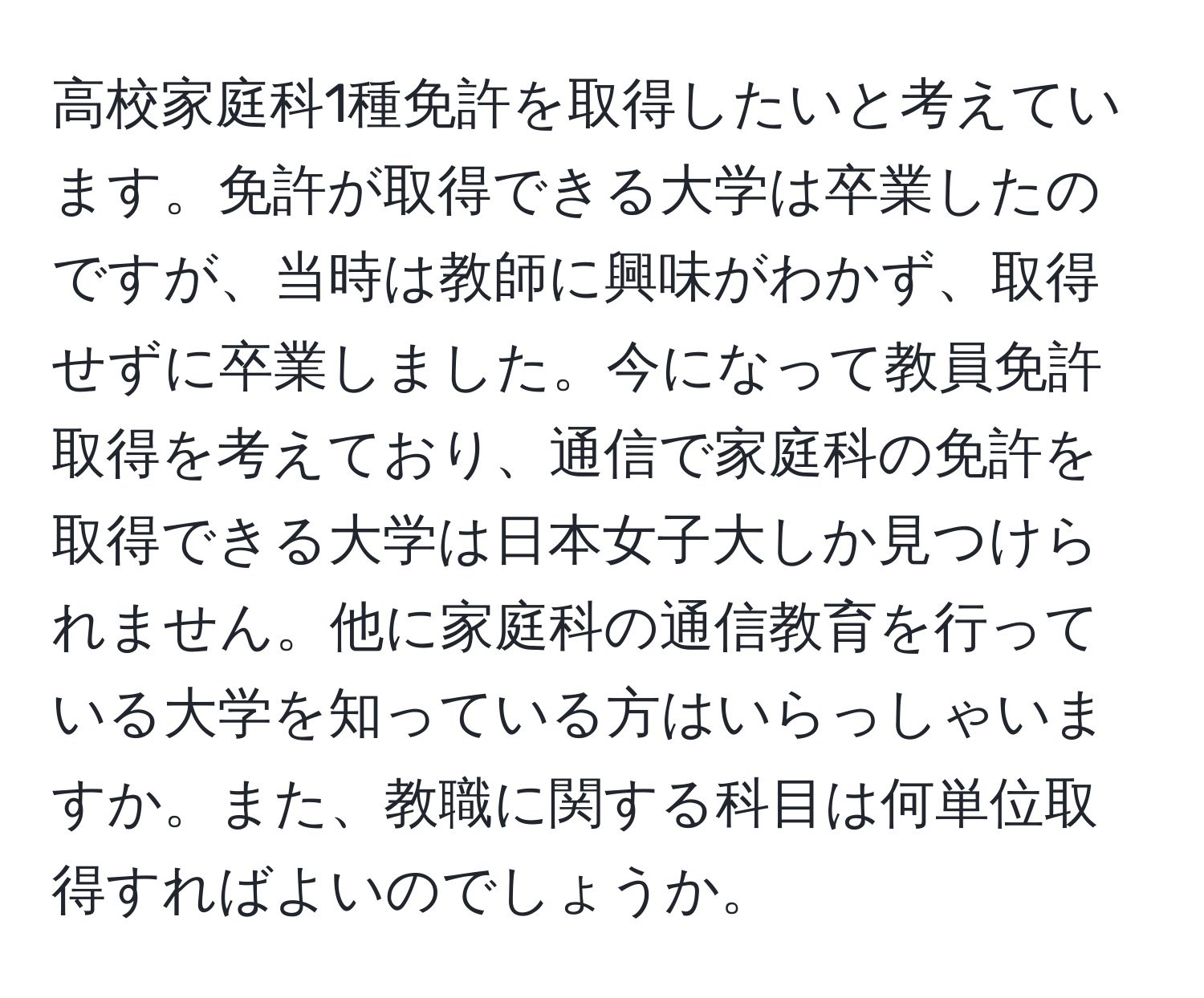 高校家庭科1種免許を取得したいと考えています。免許が取得できる大学は卒業したのですが、当時は教師に興味がわかず、取得せずに卒業しました。今になって教員免許取得を考えており、通信で家庭科の免許を取得できる大学は日本女子大しか見つけられません。他に家庭科の通信教育を行っている大学を知っている方はいらっしゃいますか。また、教職に関する科目は何単位取得すればよいのでしょうか。