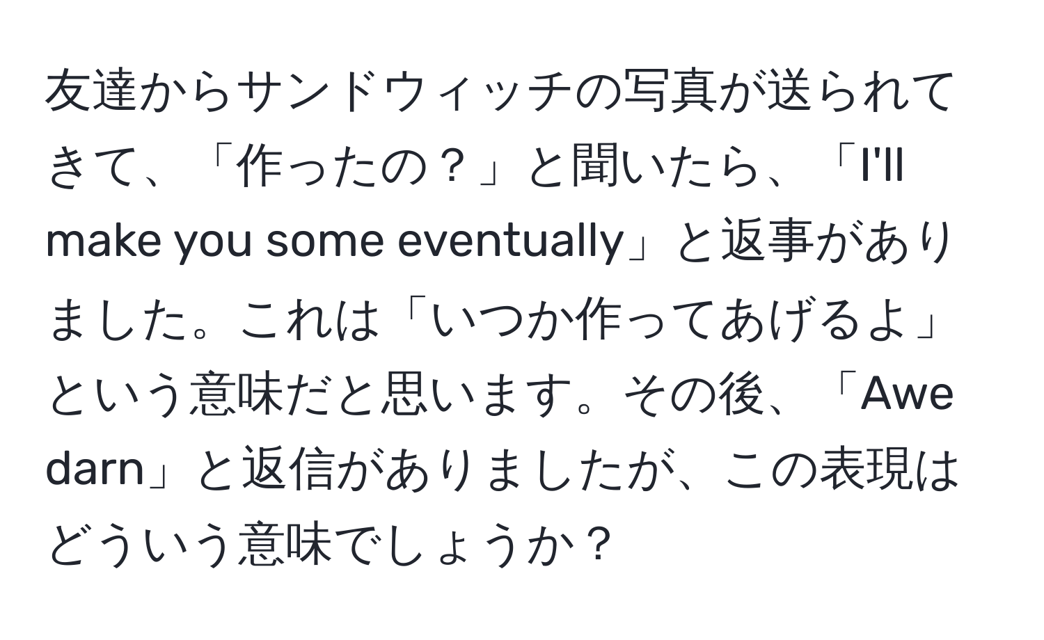 友達からサンドウィッチの写真が送られてきて、「作ったの？」と聞いたら、「I'll make you some eventually」と返事がありました。これは「いつか作ってあげるよ」という意味だと思います。その後、「Awe darn」と返信がありましたが、この表現はどういう意味でしょうか？