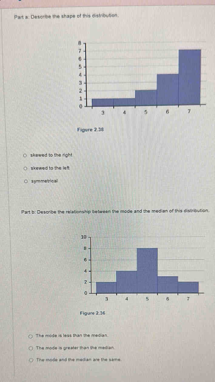 Describe the shape of this distribution.
Figure 2.38
skewed to the right
skewed to the left
symmetrical
Part b: Describe the relationship between the mode and the median of this distribution.
Figure 2,36
The mode is less than the median.
The mode is greater than the median
The mode and the median are the same