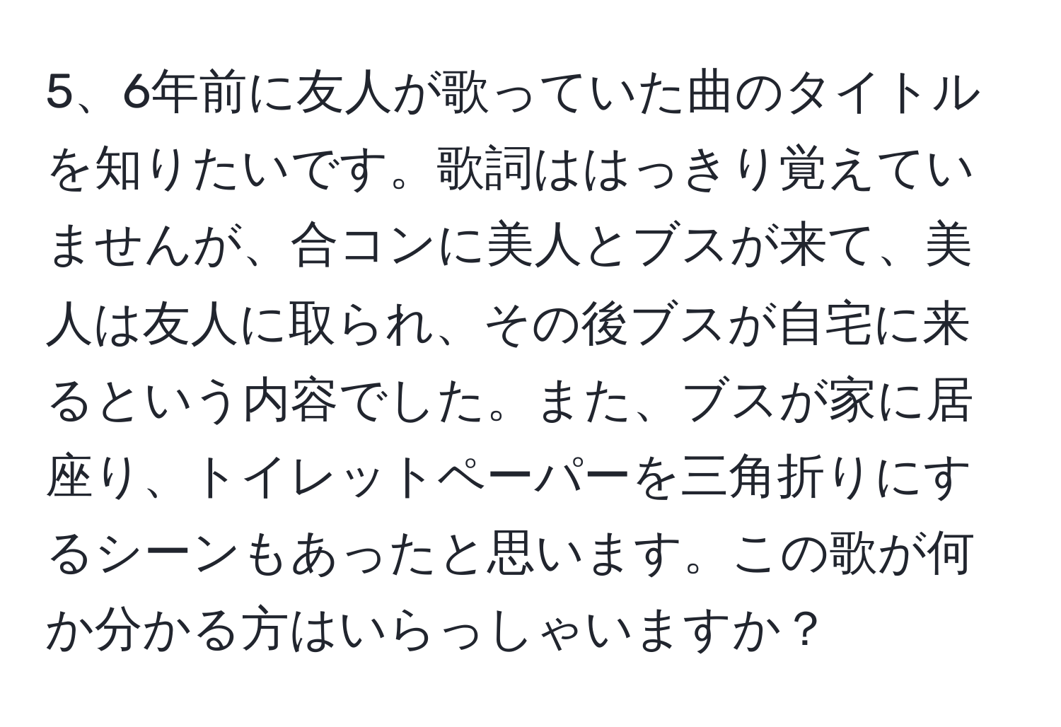 6年前に友人が歌っていた曲のタイトルを知りたいです。歌詞ははっきり覚えていませんが、合コンに美人とブスが来て、美人は友人に取られ、その後ブスが自宅に来るという内容でした。また、ブスが家に居座り、トイレットペーパーを三角折りにするシーンもあったと思います。この歌が何か分かる方はいらっしゃいますか？