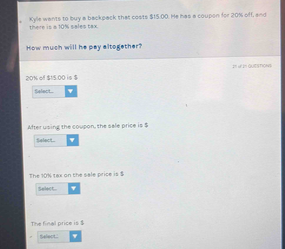 Kyle wants to buy a backpack that costs $15.00. He has a coupon for 20% off, and 
there is a 10% sales tax. 
How much will he pay altogether?
21 of 21 QUESTIONS
20% of $15.00 is $
Select... 
After using the coupon, the sale price is $
Select.... 
The 10% tax on the sale price is $
Select... I 
The final price is $
Select.