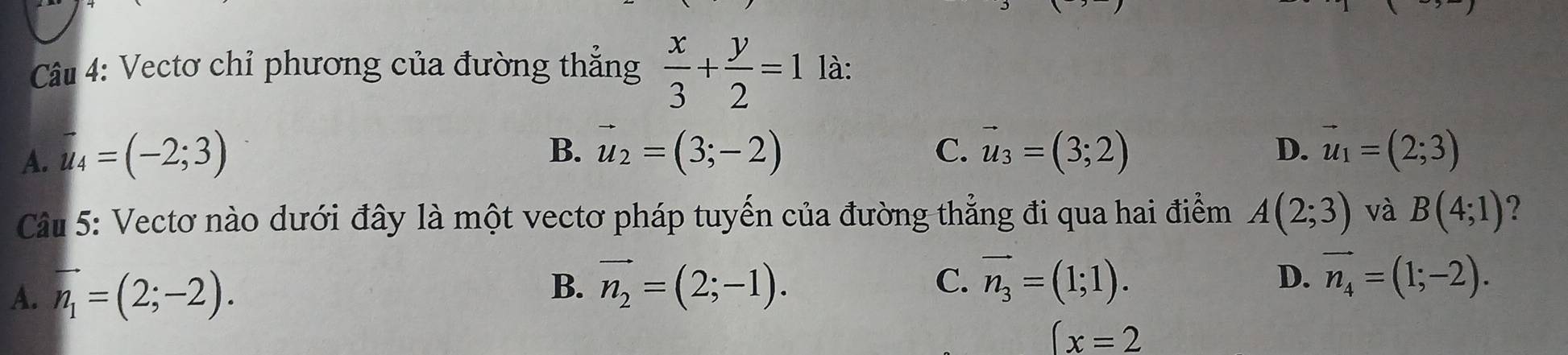 Vectơ chỉ phương của đường thắng  x/3 + y/2 =1 là:
B.
C.
A. vector u_4=(-2;3) vector u_2=(3;-2) vector u_3=(3;2) D. vector u_1=(2;3)
Câu 5: Vectơ nào dưới đây là một vectơ pháp tuyến của đường thẳng đi qua hai điểm A(2;3) và B(4;1) 2
A. vector n_1=(2;-2). B、 vector n_2=(2;-1). C. vector n_3=(1;1).
D. vector n_4=(1;-2).
(x=2