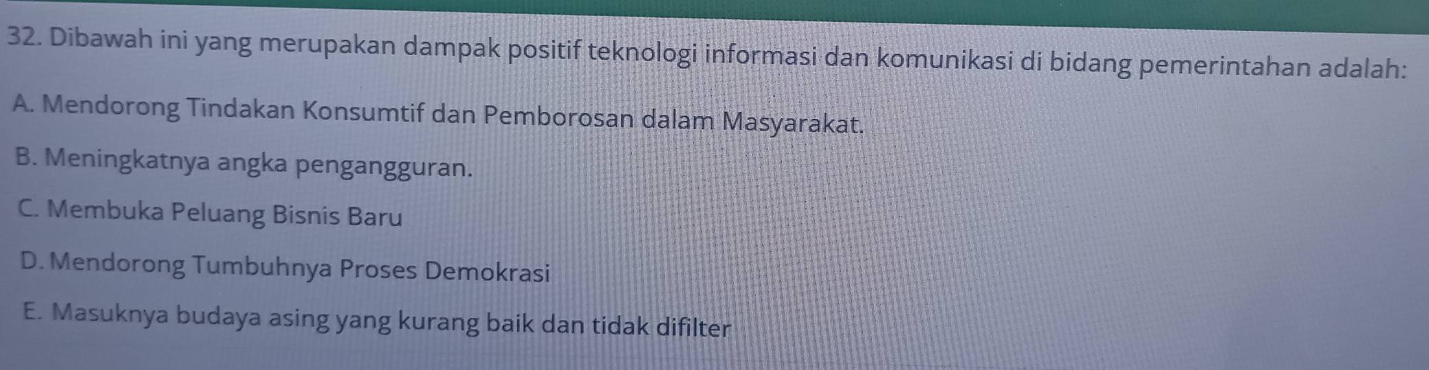 Dibawah ini yang merupakan dampak positif teknologi informasi dan komunikasi di bidang pemerintahan adalah:
A. Mendorong Tindakan Konsumtif dan Pemborosan dalam Masyarakat.
B. Meningkatnya angka pengangguran.
C. Membuka Peluang Bisnis Baru
D. Mendorong Tumbuhnya Proses Demokrasi
E. Masuknya budaya asing yang kurang baik dan tidak difilter