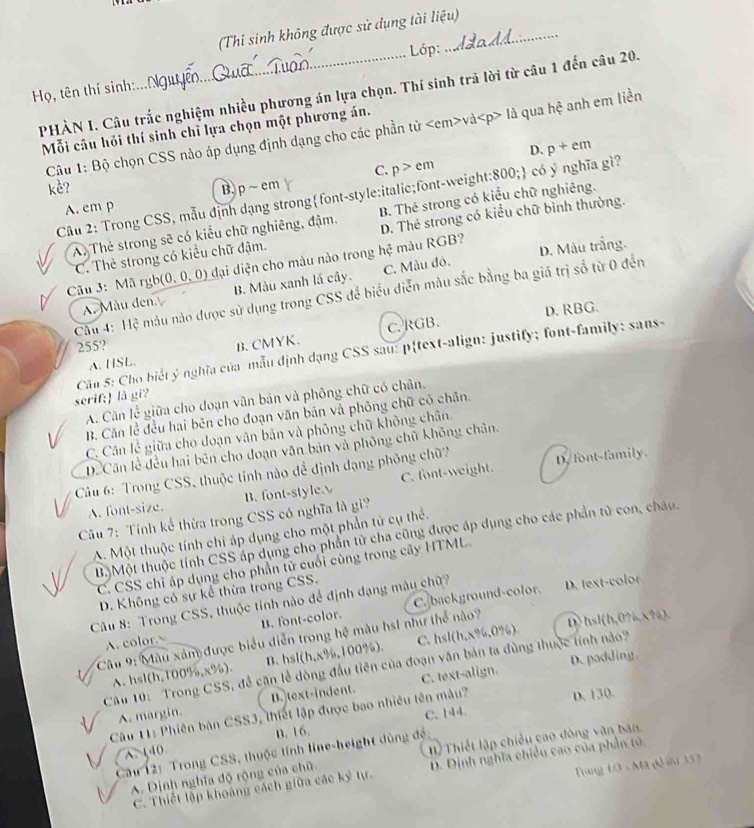 (Thí sinh không được sử dụng tài liệu)
Lớp:
Họ, tên thí sinh:.
PHÀN I. Câu trắc nghiệm nhiều phương án lựa chọn. Thí sinh trả lời từ câu 1 đến câu 20.
Mỗi câu hỏi thí sinh chỉ lựa chọn một phương án.
Câu 1: Bộ chọn CSS nào áp dụng định dạng cho các phần tử và là qua hệ anh em liền
D. p+em
kè? C. p>em
Câu 2: Trong CSS, mẫu định dạng strongfont-style:italic;font-weight:800; có ý nghĩa gì?
A. em p B, p ~ em
A, Thẻ strong sẽ có kiểu chữ nghiêng, đậm. B. Thé strong có kiểu chữ nghiêng.
C. Thẻ strong có kiểu chữ đậm. D. Thẻ strong có kiều chữ bình thường.
Câu 3: Mã rgb(0, 0, 0) đại diện cho màu nào trong hệ màu RGB? D. Màu trắng.
A. Mẫu đen B. Màu xanh lá cây. C. Màu đó.
Câu 4: Hệ mẫu nào được sử dụng trong CSS để biểu diễn màu sắc bằng ba giá trị số từ 0 đến
D. RBG.
C.RGB.
255? B. CMYK.
serif; là gi?  Cầu 5: Cho biết ý nghĩa của mẫu định dạng CSS sau: ptext-align: justify; font-family: sans-
A. HSL.
A. Căn lễ giữa cho doạn văn bản và phông chữ có chân.
B. Căn lề đều hai bên cho đoạn văn bản và phông chữ có chân.
C. Cần lễ giữa cho doạn văn bản và phòng chữ không chân.
Dể Căn lễ đều hai bên cho đoạn văn bản và phỏng chữ không chân.
Câu 6: Trong CSS, thuộc tỉnh nào đề định đạng phỏng chữ? D. font-family.
A. font-size. B. font-style. C. font-weight.
Cu 7: Tính kế thừa trong CSS có nghĩa là gi?
A. Một thuộc tính chi áp dụng cho một phần tử cụ thể.
Bộ Một thuộc tính CSS áp dụng cho phần từ cha cũng được áp dụng cho các phần tử con, châu.
C. CSS chỉ áp dụng cho phần tử cuối cùng trong cây HTML.
D. Không có sự kể thừa trong CSS.
Câu 8: Trong CSS, thuộc tính nào để định dạng mây chữ? D. text-color
A. color B. font-color. C. background-color.
C. hs D> hsl(h,0?,826).
Câu 9: Màu xâm được biểu diễn trong hệ màu hs1 như thể nào?
D. padding
A. hsl(h,100%,x%). B. hsl(h,x%,1 00 0%). (h,x% ,0% )
Câu 10: Trong CSS, đề căn lễ dòng đầu tiên của đoạn văn bản ta dùng thuộc tính nào?
A. margin. B. text-indent. C. text-align.
C. 144.
Câu 11: Phiên bản CSS3, thiết lập được bao nhiều tên mâu? D. 130.
B. 16.
A.140
Từ Thiết lập chiều cao đòng văn bản.
Cầu 12: Trong CSS, thuộc tính line-height dùng đề
C. Thiết lập khoảng cách giữa các ký tự. D. Dịnh nghĩa chiều cao của phần tú.
A. Dịnh nghĩa độ rộng của chữ
Tang Đ - Mã đô iu X 3 3