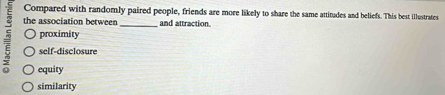 Compared with randomly paired people, friends are more likely to share the same attitudes and beliefs. This best illustrates
the association between _and attraction.
proximity
self-disclosure
equity
similarity