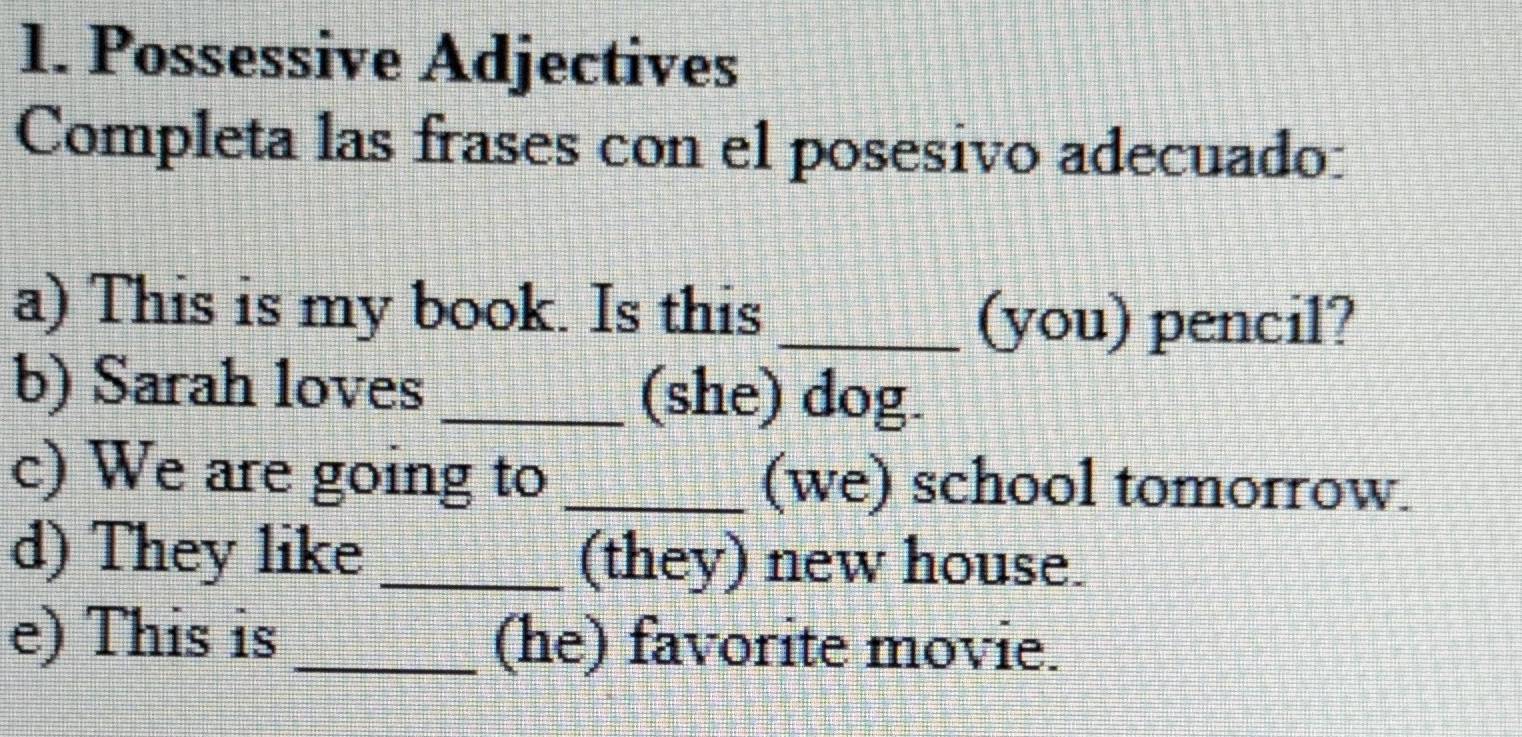 Possessive Adjectives 
Completa las frases con el posesivo adecuado: 
a) This is my book. Is this_ 
(you) pencil? 
b) Sarah loves _(she) dog. 
c) We are going to _(we) school tomorrow. 
d) They like _(they) new house. 
e) This is_ (he) favorite movie.