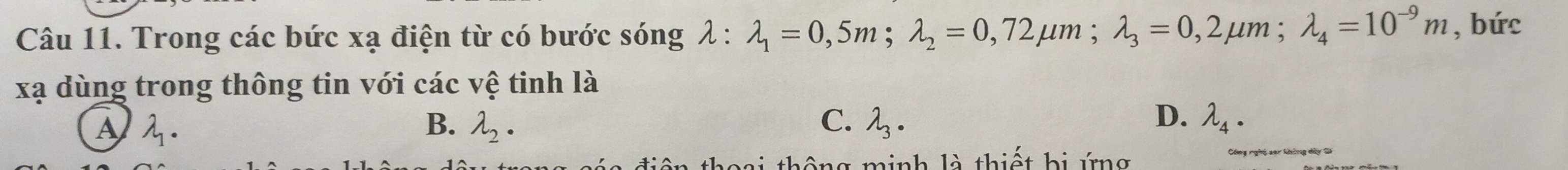 Trong các bức xạ điện từ có bước sóng lambda :lambda _1=0,5m; lambda _2=0,72mu m; lambda _3=0,2mu m; lambda _4=10^(-9)m , bức
xạ dùng trong thông tin với các vệ tinh là
A 2. B. lambda _2. C. lambda _3. D. lambda _4·
minh là thiết bị ứng