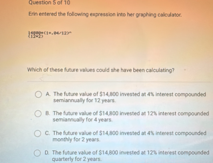 Erin entered the following expression into her graphing calculator.
(4888?(1+.84/12)^wedge 
(12*2)
Which of these future values could she have been calculating?
A. The future value of $14,800 invested at 4% interest compounded
semiannually for 12 years.
B. The future value of $14,800 invested at 12% interest compounded
semiannually for 4 years.
C. The future value of $14,800 invested at 4% interest compounded
monthly for 2 years.
D. The future value of $14,800 invested at 12% interest compounded
quarterly for 2 years.