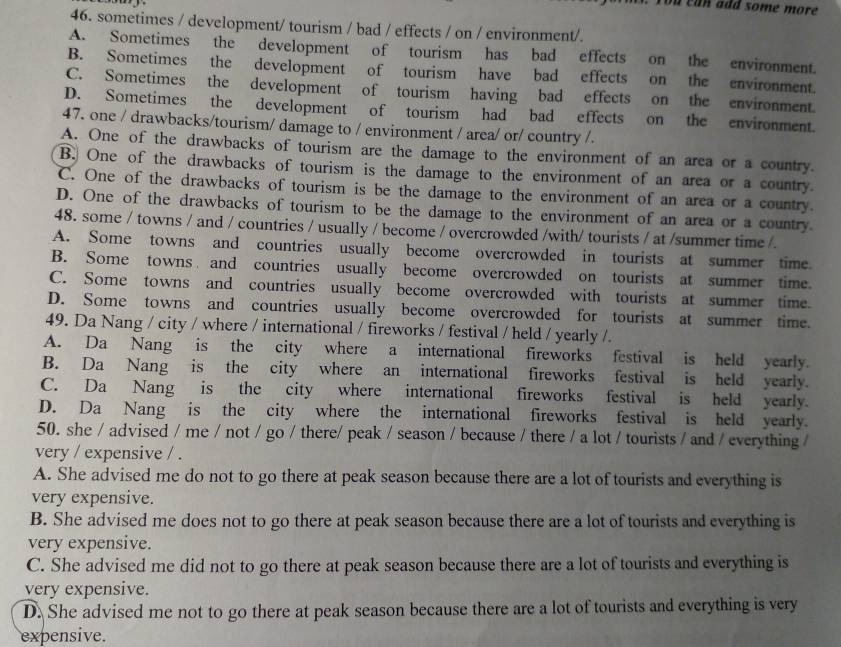 a n a  dd some m o r 
46. sometimes / development/ tourism / bad / effects / on / environment/.
A. Sometimes the development of tourism has bad effects on the environment.
B. Sometimes the development of tourism have bad effects on the environment.
C. Sometimes the development of tourism having bad effects on the environment.
D. Sometimes the development of tourism had bad effects on the environment.
47. one / drawbacks/tourism/ damage to / environment / area/ or/ country /.
A. One of the drawbacks of tourism are the damage to the environment of an area or a country.
B. One of the drawbacks of tourism is the damage to the environment of an area or a country.
C. One of the drawbacks of tourism is be the damage to the environment of an area or a country.
D. One of the drawbacks of tourism to be the damage to the environment of an area or a country
48. some / towns / and / countries / usually / become / overcrowded /with/ tourists / at /summer time /.
A. Some towns and countries usually become overcrowded in tourists at summer time.
B. Some towns and countries usually become overcrowded on tourists at summer time.
C. Some towns and countries usually become overcrowded with tourists at summer time.
D. Some towns and countries usually become overcrowded for tourists at summer time.
49. Da Nang / city / where / international / fireworks / festival / held / yearly /.
A. Da Nang is the city where a international fireworks festival is held yearly.
B. Da Nang is the city where an international fireworks festival is held yearly.
C. Da Nang is the city where international fireworks festival is held yearly.
D. Da Nang is the city where the international fireworks festival is held yearly.
50. she / advised / me / not / go / there/ peak / season / because / there / a lot / tourists / and / everything /
very / expensive / .
A. She advised me do not to go there at peak season because there are a lot of tourists and everything is
very expensive.
B. She advised me does not to go there at peak season because there are a lot of tourists and everything is
very expensive.
C. She advised me did not to go there at peak season because there are a lot of tourists and everything is
very expensive.
D. She advised me not to go there at peak season because there are a lot of tourists and everything is very
expensive.