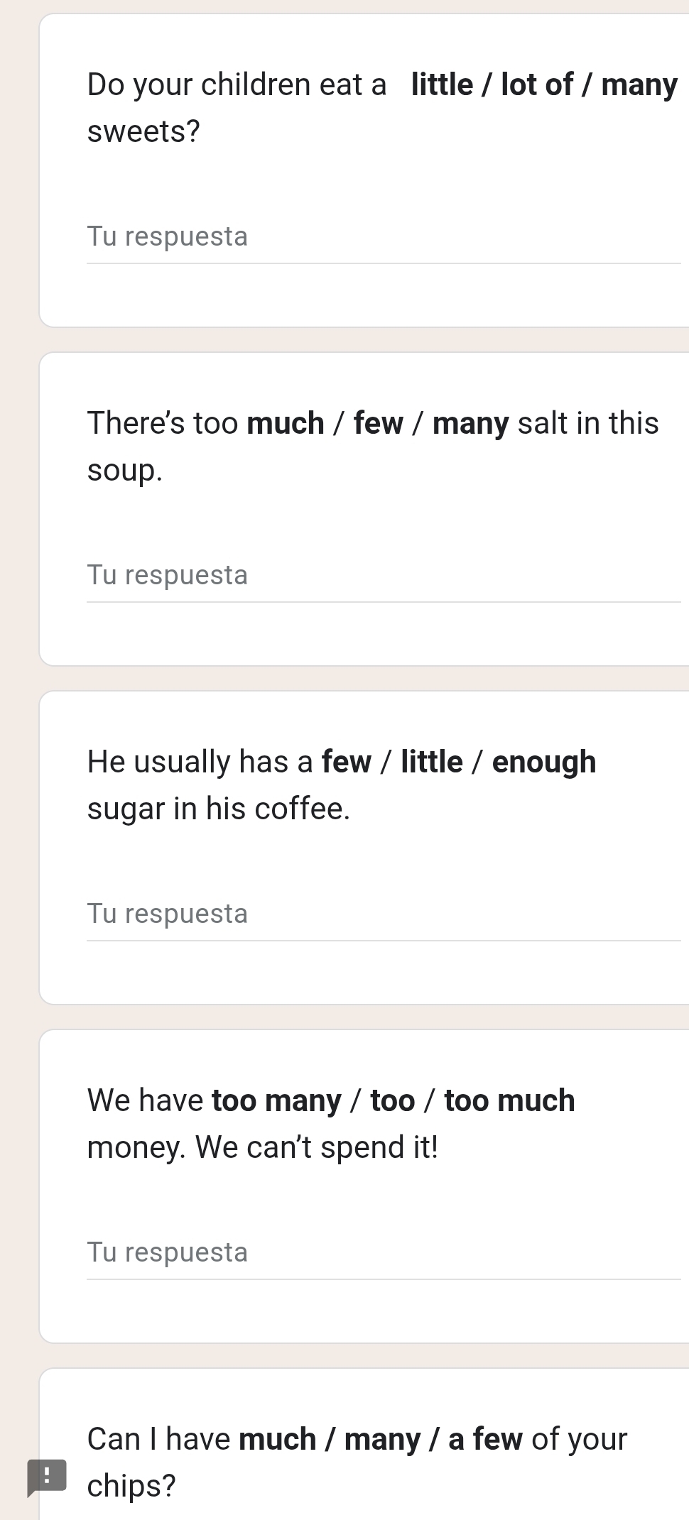 Do your children eat a little / lot of / many 
sweets? 
Tu respuesta 
There's too much / few / many salt in this 
soup. 
Tu respuesta 
He usually has a few / little / enough 
sugar in his coffee. 
Tu respuesta 
We have too many / too / too much 
money. We can't spend it! 
Tu respuesta 
Can I have much / many / a few of your 
! chips?