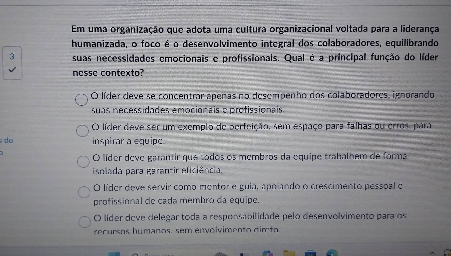 Em uma organização que adota uma cultura organizacional voltada para a liderança
humanizada, o foco é o desenvolvimento integral dos colaboradores, equilibrando
3 suas necessidades emocionais e profissionais. Qual é a principal função do líder
nesse contexto?
O líder deve se concentrar apenas no desempenho dos colaboradores, ignorando
suas necessidades emocionais e profissionais.
O líder deve ser um exemplo de perfeição, sem espaço para falhas ou erros, para
do inspirar a equipe.
O líder deve garantir que todos os membros da equipe trabalhem de forma
isolada para garantir eficiência.
O líder deve servir como mentor e guia, apoiando o crescimento pessoal e
profissional de cada membro da equipe.
O líder deve delegar toda a responsabilidade pelo desenvolvimento para os
recursos humanos. sem envolvimento direto.