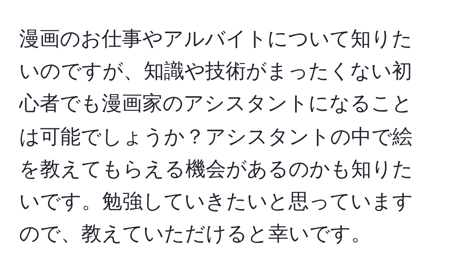 漫画のお仕事やアルバイトについて知りたいのですが、知識や技術がまったくない初心者でも漫画家のアシスタントになることは可能でしょうか？アシスタントの中で絵を教えてもらえる機会があるのかも知りたいです。勉強していきたいと思っていますので、教えていただけると幸いです。