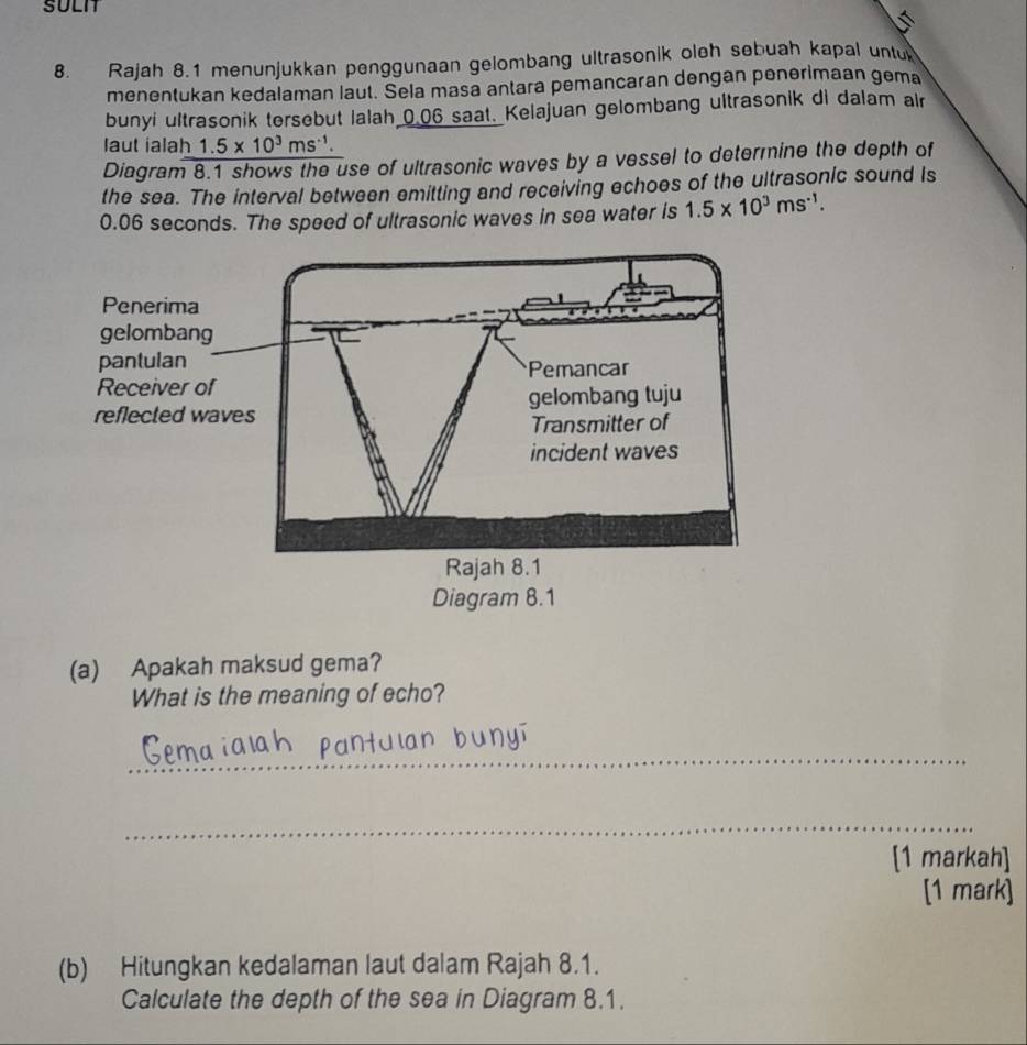 SULIT 
8. Rajah 8.1 menunjukkan penggunaan gelombang ultrasonik oleh sebuah kapal untu 
menentukan kedalaman laut. Sela masa antara pemancaran dengan penerimaan gema 
bunyi ultrasonik tersebut Ialah 0.06 saat. Kelajuan gelombang ultrasonik di dalam alr 
laut ialah 1.5* 10^3ms^(-1). 
Diagram 8.1 shows the use of ultrasonic waves by a vessel to determine the depth of 
the sea. The interval between emitting and receiving echoes of the ultrasonic sound Is
0.06 seconds. The speed of ultrasonic waves in sea water is 1.5* 10^3ms^(-1). 
(a) Apakah maksud gema? 
What is the meaning of echo? 
_ 
_ 
[1 markah] 
[1 mark] 
(b) Hitungkan kedalaman laut dalam Rajah 8.1. 
Calculate the depth of the sea in Diagram 8.1.