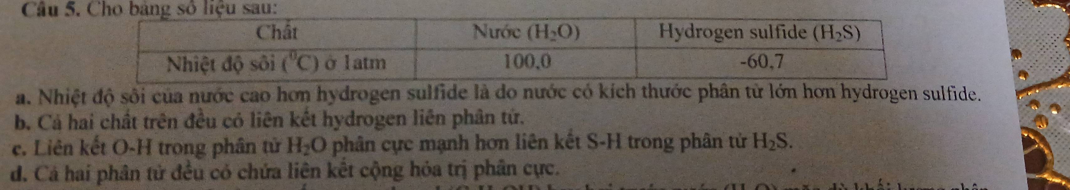 Nhiệt độ sối của nước cao hơn hydrogen sulfide là do nước có kích thước phân từ lớn hơn hydrogen sulfide.
b. Cả hai chất trên đều có liên kết hydrogen liên phân tứ.
c. Liên kết O-H trong phân tử H_2O phân cực mạnh hơn liên kết S-H trong phân tử H_2S.
d. Cá hai phân tử đều có chứa liên kết cộng hỏa trị phân cực.