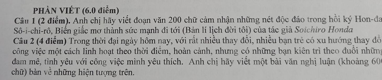 PHÀN VIÉT (6.0 điểm) 
Câu 1 (2 điểm). Anh chị hãy viết đoạn văn 200 chữ cảm nhận những nét độc đáo trong hồi ký Hon-đa 
Sô-i-chi-rô, Biến giấc mơ thành sức mạnh đi tới (Bản lí lịch đời tôi) của tác giả Soichiro Honda 
Câu 2 (4 điểm) Trong thời đại ngày hôm nay, với rất nhiều thay đồi, nhiều bạn trẻ có xu hướng thay đồ 
công việc một cách linh hoạt theo thời điểm, hoàn cảnh, nhưng có những bạn kiên trì theo đuối những 
đam mê, tình yêu với công việc mình yêu thích. Anh chị hãy viết một bài văn nghị luận (khoảng 606 
chữ) bàn về những hiện tượng trên.