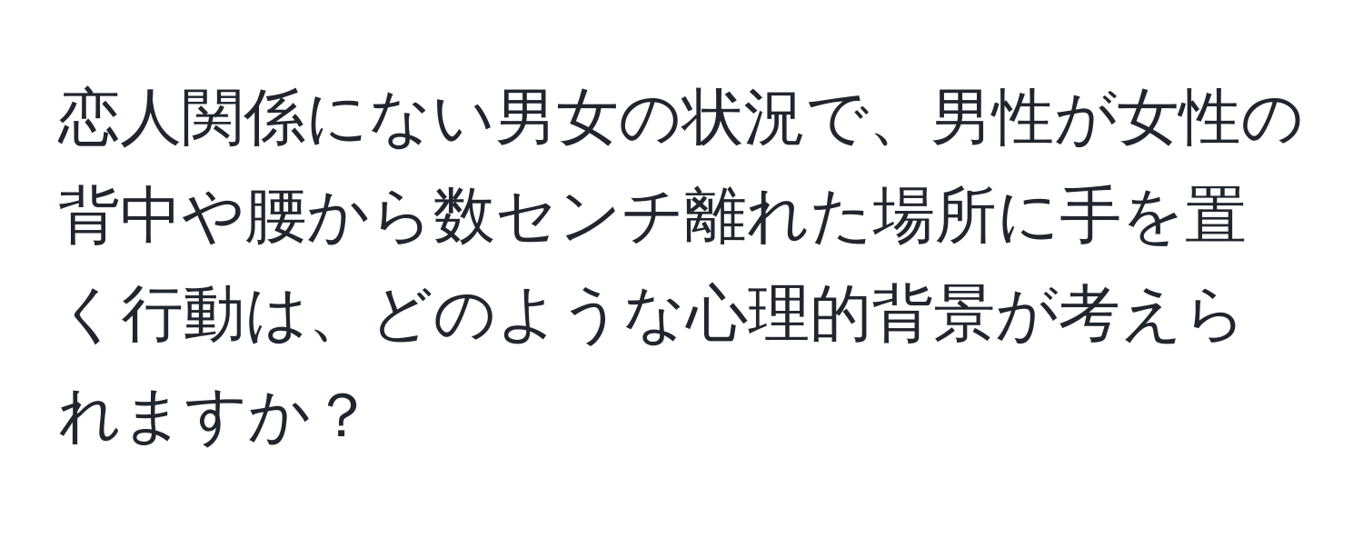 恋人関係にない男女の状況で、男性が女性の背中や腰から数センチ離れた場所に手を置く行動は、どのような心理的背景が考えられますか？