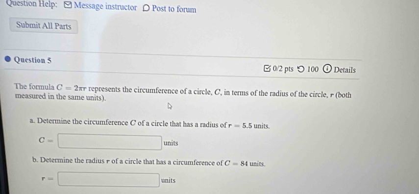 Question Help: - Message instructor 〇 Post to forum 
Submit All Parts 
Question 5 
0/2 pts つ 100 ⓘ Details 
The formula C=2π r represents the circumference of a circle, C, in terms of the radius of the circle, r (both 
measured in the same units). 
a. Determine the circumference C of a circle that has a radius of r=5.5 units.
C=□ units
b. Determine the radius r of a circle that has a circumference of C=84 units.
r=□ units