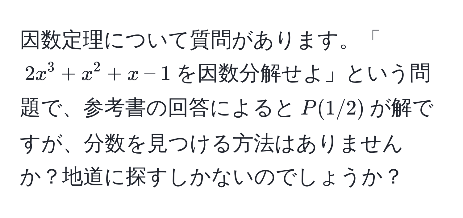 因数定理について質問があります。「$2x^3 + x^2 + x - 1$を因数分解せよ」という問題で、参考書の回答によると$P(1/2)$が解ですが、分数を見つける方法はありませんか？地道に探すしかないのでしょうか？