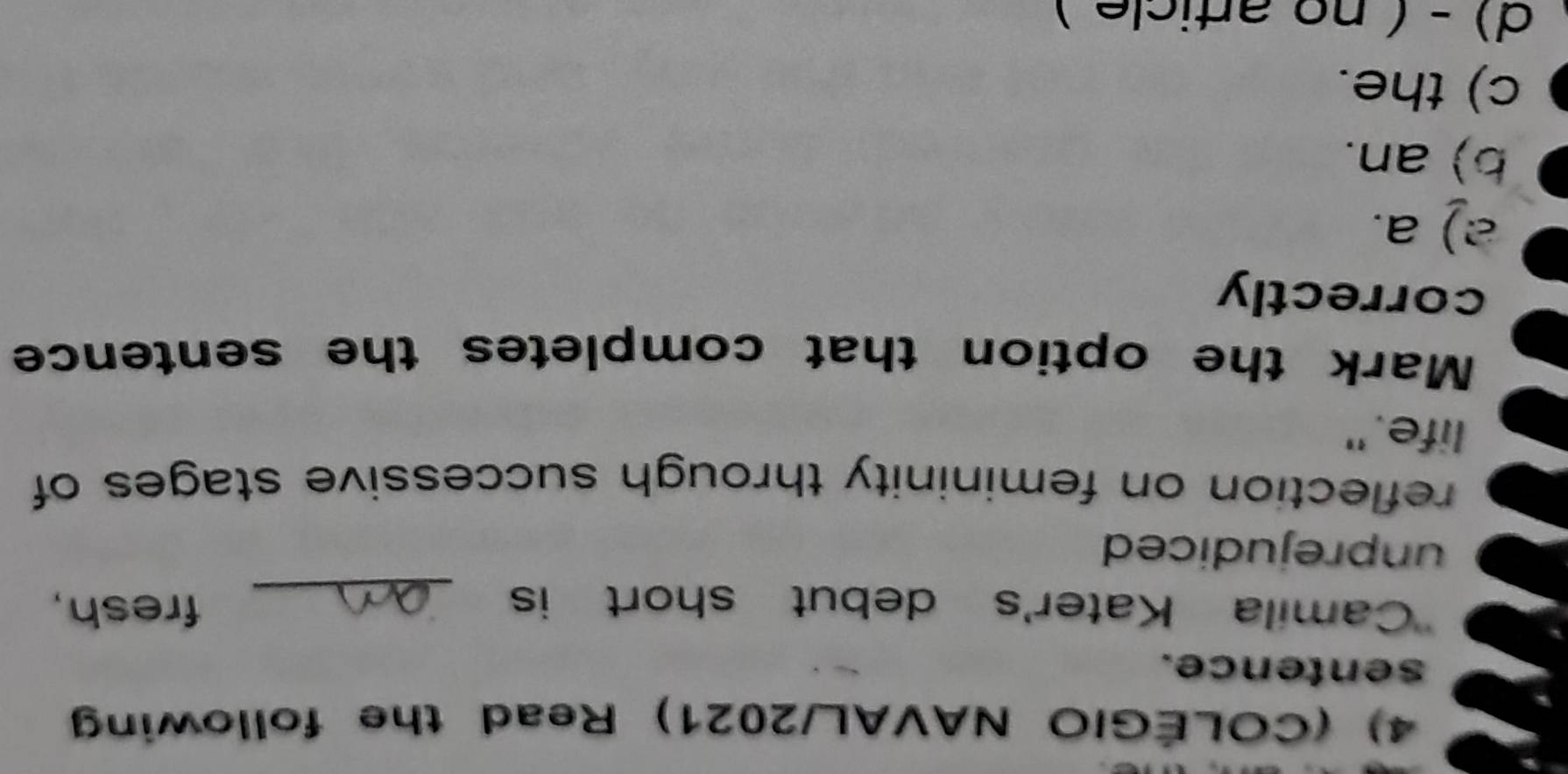(COLÉGIO NAVAL/2021) Read the following
sentence.
'Camila Kater's debut short is _fresh,
unprejudiced
reflection on femininity through successive stages of
life."
Mark the option that completes the sentence
correctly
2) a.
b) an.
c) the.
d) - ( no article )