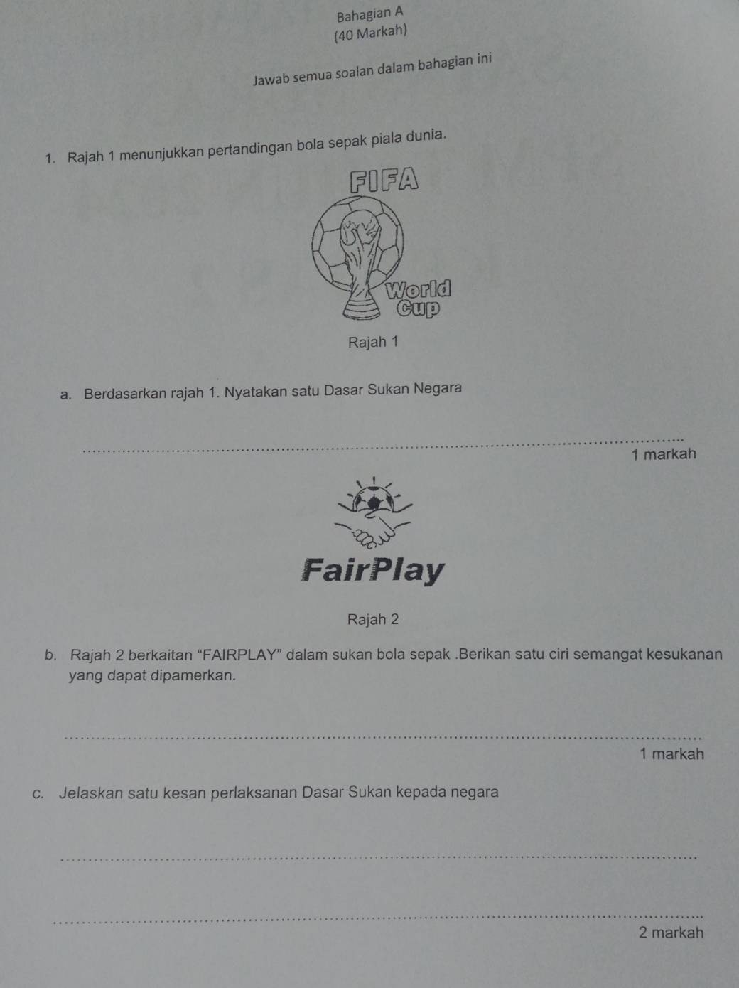 Bahagian A 
(40 Markah) 
Jawab semua soalan dalam bahagian ini 
1. Rajah 1 menunjukkan pertandingan bola sepak piala dunia. 
a. Berdasarkan rajah 1. Nyatakan satu Dasar Sukan Negara 
_ 
1 markah 
FairPlay 
Rajah 2 
b. Rajah 2 berkaitan “FAIRPLAY” dalam sukan bola sepak .Berikan satu ciri semangat kesukanan 
yang dapat dipamerkan. 
_ 
1 markah 
c. Jelaskan satu kesan perlaksanan Dasar Sukan kepada negara 
_ 
_ 
2 markah