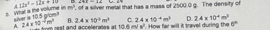 24x-12 C. 24
5. What is the volume in A. 12x^2-12x+10 m^3 , of a silver metal that has a mass of 2500.0 g. The density of
silver is 10.5g/cm^3
A. 2.4* 10^(-2)m^3 B. 2.4* 10^(-3)m^3 C. 2.4* 10^(-4)m^3 D. 2.4* 10^(-4)m^3
e rom rest and accelerates at 10.6m/s^2. How far will it travel during the 6^(th)