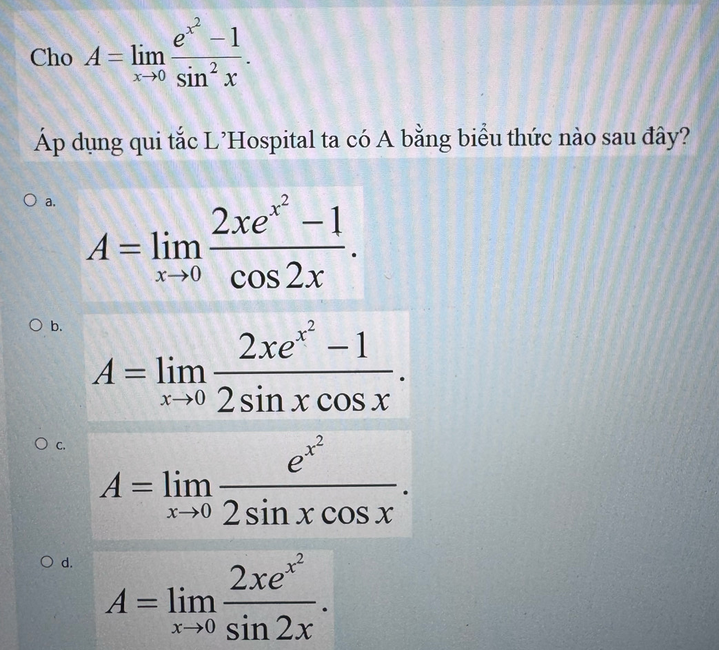 Cho A=limlimits _xto 0frac e^(x^2)-1sin^2x. 
Áp dụng qui tắc L'Hospital ta có A bằng biểu thức nào sau đây?
a. A=limlimits _xto 0frac 2xe^(x^2)-1cos 2x.
b. A=limlimits _xto 0frac 2xe^(x^2)-12sin xcos x.
C. A=limlimits _xto 0frac e^(x^2)2sin xcos x.
d. A=limlimits _xto 0frac 2xe^(x^2)sin 2x.