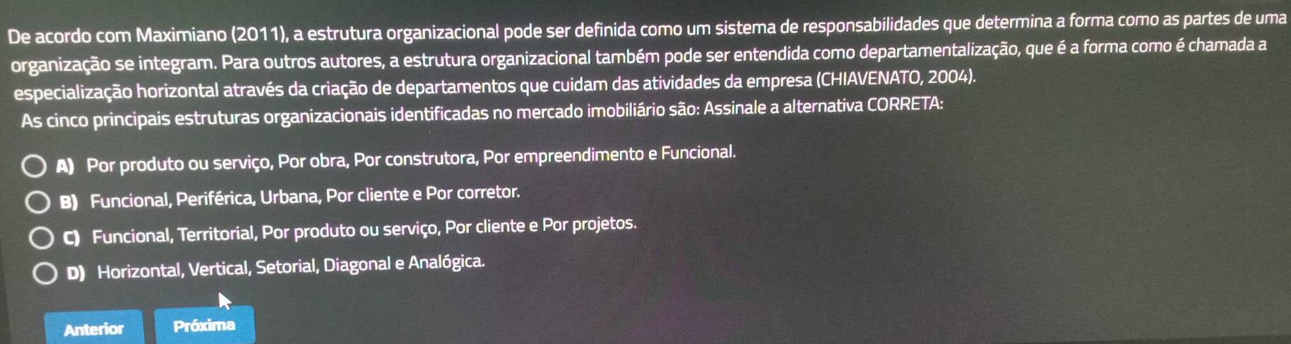 De acordo com Maximiano (2011), a estrutura organizacional pode ser definida como um sistema de responsabilidades que determina a forma como as partes de uma
organização se integram. Para outros autores, a estrutura organizacional também pode ser entendida como departamentalização, que é a forma como é chamada a
especialização horizontal através da criação de departamentos que cuidam das atividades da empresa (CHIAVENATO, 2004).
As cinco principais estruturas organizacionais identificadas no mercado imobiliário são: Assinale a alternativa CORRETA:
A) Por produto ou serviço, Por obra, Por construtora, Por empreendimento e Funcional.
B) Funcional, Periférica, Urbana, Por cliente e Por corretor.
C) Funcional, Territorial, Por produto ou serviço, Por cliente e Por projetos.
D) Horizontal, Vertical, Setorial, Diagonal e Analógica.
Anterior Próxima