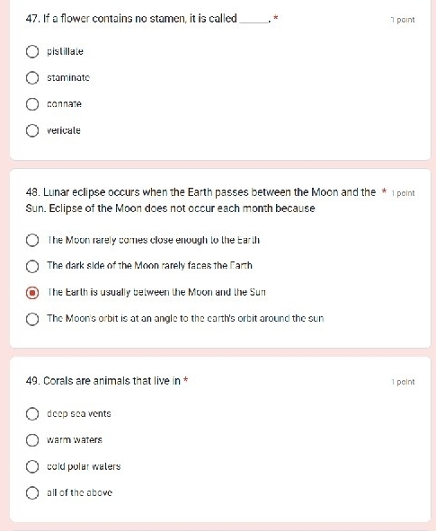 If a flower contains no stamen, it is called _. * 1 point
pistillate
staminate
connate
vericale
48. Lunar eclipse occurs when the Earth passes between the Moon and the * 1 point
Sun. Eclipse of the Moon does not occur each month because
The Moon rarely comes close enough to the Earth
The dark side of the Moon rarely faces the Earth
The Earth is usually between the Moon and the Sun
The Moon's orbit is at an angle to the earth's orbit around the sun
49. Corals are animals that live in * 1 point
deep sea vents
warm waters
cold polar waters
all of the above