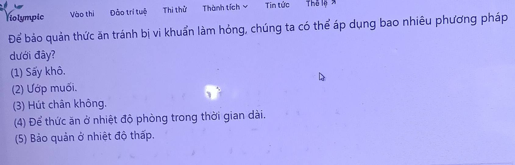 Violympic Vào thì Đảo trí tuệ Thi thử Thành tích Tin tức Thể lệ 7
Để bảo quản thức ăn tránh bị vi khuẩn làm hỏng, chúng ta có thể áp dụng bao nhiêu phương pháp
dưới đây?
(1) Sấy khô.
(2) Ướp muối.
(3) Hút chân không.
(4) Để thức ăn ở nhiệt độ phòng trong thời gian dài.
(5) Bảo quản ở nhiệt độ thấp.