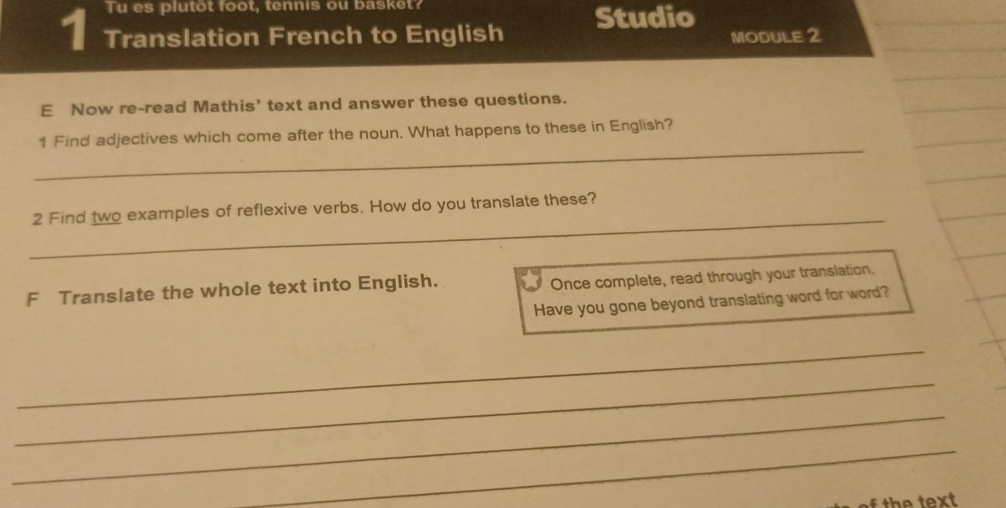 Tu es plutot foot, tennis ou basket? 
Studio 
1 Translation French to English MODULE 2 
E Now re-read Mathis' text and answer these questions. 
_ 
1 Find adjectives which come after the noun. What happens to these in English? 
_ 
2 Find two examples of reflexive verbs. How do you translate these? 
F Translate the whole text into English. 
Once complete, read through your translation. 
Have you gone beyond translating word for word? 
_ 
_ 
_ 
_