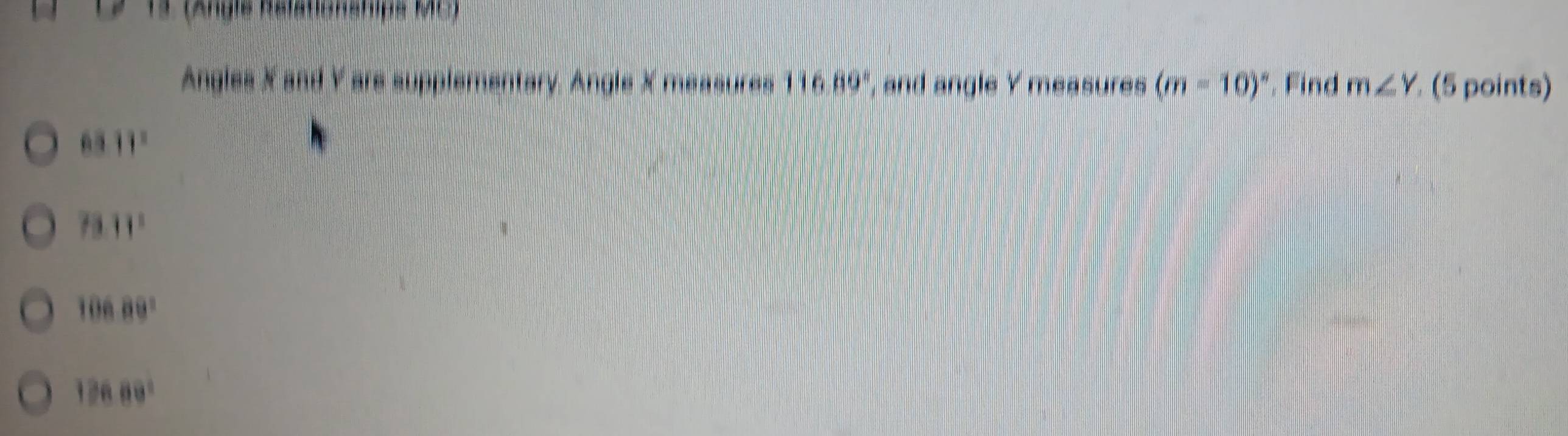 12-13 (Angle Rsfationships MC)
Angles X and Y are supplementary. Angle X messures 116.89° , and angle Y measures (m-10)^circ  , Find m∠ Y (5 points)
6311°
73.11^1
10689°
12689°