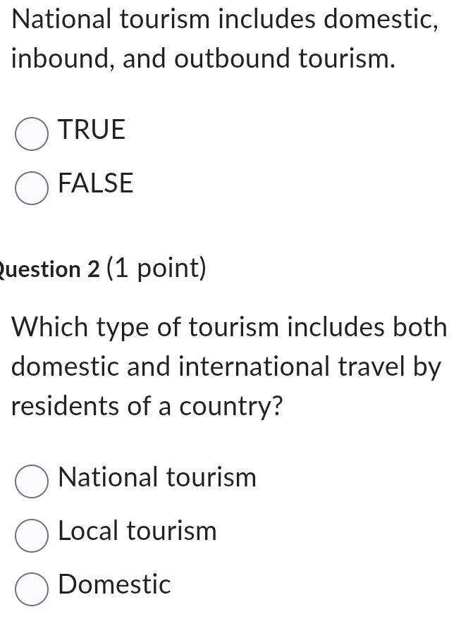 National tourism includes domestic,
inbound, and outbound tourism.
TRUE
FALSE
Question 2 (1 point)
Which type of tourism includes both
domestic and international travel by
residents of a country?
National tourism
Local tourism
Domestic