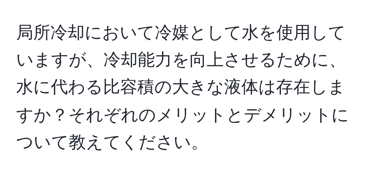 局所冷却において冷媒として水を使用していますが、冷却能力を向上させるために、水に代わる比容積の大きな液体は存在しますか？それぞれのメリットとデメリットについて教えてください。