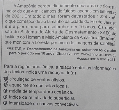 A Amazônia perdeu diariamente uma área de floresta
maior do que 4 mil campos de futebol apenas em setembro
de 2021. Em todo o mês, foram devastados 1224km^2, 
o que corresponde ao tamanho da cidade do Rio de Janeiro
e é a pior marca para setembro em 10 anos. Os dados
são do Sistema de Alerta de Desmatamento (SAD) do
Instituto do Homem e Meio Ambiente da Amazônia (Imazon),
que monitora a floresta por meio de imagens de satélites.
FREITAS, A. Desmatamento na Amazônia em setembro foi o maior
para o período em 10 anos. Disponível em: www.cnnbrasil.com.br.
Acesso em: 6 nov. 2021.
Para a região amazônica, a relação entre as informações
dos textos indica uma redução do(a)
circulação de ventos alísios.
⑬ aquecimento dos solos locais.
O média de temperatura oceânica.
D índice de refletividade superficial.
intensidade de chuvas convectivas.