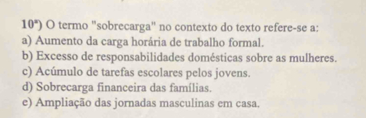 10°) O termo "sobrecarga" no contexto do texto refere-se a:
a) Aumento da carga horária de trabalho formal.
b) Excesso de responsabilidades domésticas sobre as mulheres.
c) Acúmulo de tarefas escolares pelos jovens.
d) Sobrecarga financeira das famílias.
e) Ampliação das jornadas masculinas em casa.