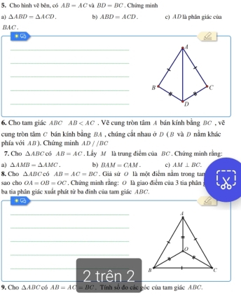 Cho hình vẽ bên, có AB=AC vù BD=BC , Chứng minh 
a) △ ABD=△ ACD. b) ABD=ACD. c) A D là phân giác của 
BAC . 
* 
_ 
_ 
_ 
_B 
_ 
6. Cho tam giác ABC AB . Vẽ cung tròn tâm A bán kính bằng BC , vẽ 
cung tròn tâm C bán kính bằng BA , chúng cắt nhau ở D ( B và D nằm khác 
phía với AB). Chứng minh AD//BC
7.Cho △ ABC có AB=AC. Lầy M là trung điểm của BC. Chứng minh rằng: 
a) △ AMB=△ AMC. b) BAM=CAM. c) AM⊥ BC. 
8. Cho △ ABC có AB=AC=BC Giả sử 0 là một điểm nằm trong tan 
sao cho OA=OB=OC. Chứng minh rằng: 0 là giao điểm của 3 tia phân 
ba tia phân giác xuất phát từ ba đinh của tam giác ABC. 
_ 
_ 
_ 
_ 
_ 
2 trên 2 
9. Cho △ ABC có AB=AC=BC. Tính số đo các góc của tam giác ABC.