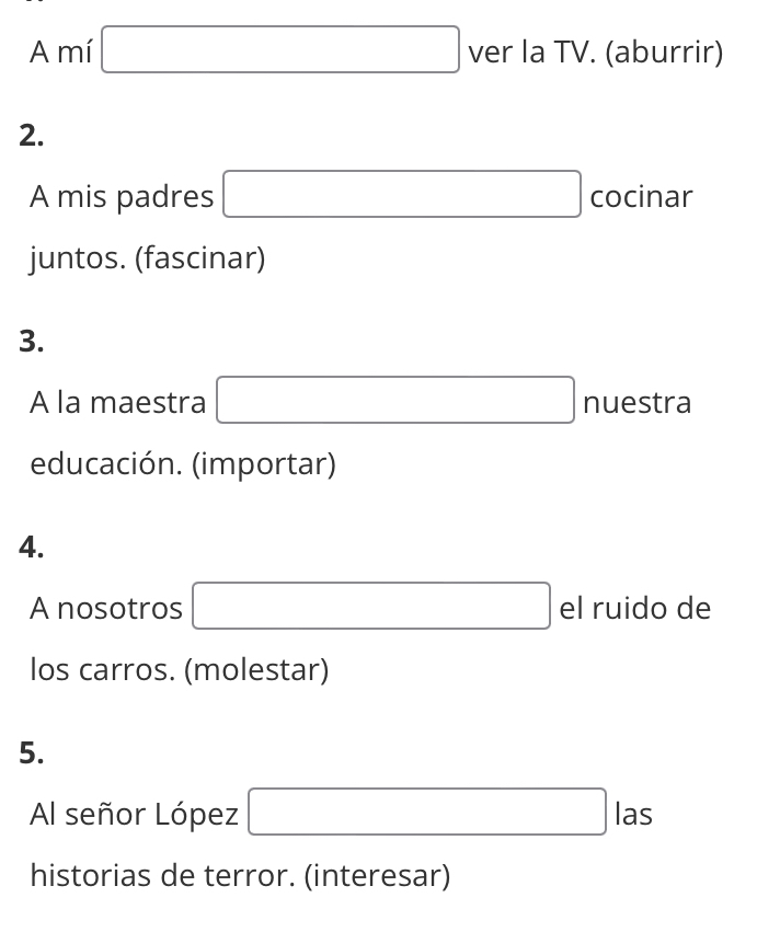 A mí □ ver la TV. (aburrir) 
2. 
A mis padres □ cocinar 
juntos. (fascinar) 
3. 
A la maestra □ nuestra 
educación. (importar) 
4. 
A nosotros □ el ruido de 
los carros. (molestar) 
5. 
Al señor López □ las 
historias de terror. (interesar)