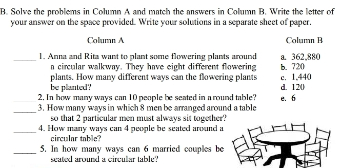 Solve the problems in Column A and match the answers in Column B. Write the letter of
your answer on the space provided. Write your solutions in a separate sheet of paper.
Column A Column B
_1. Anna and Rita want to plant some flowering plants around a. 362,880
a circular walkway. They have eight different flowering b. 720
plants. How many different ways can the flowering plants c. 1,440
be planted? d. 120
_2. In how many ways can 10 people be seated in a round table? e. 6
_3. How many ways in which 8 men be arranged around a table
so that 2 particular men must always sit together
_4. How many ways can 4 people be seated around a
circular table?
_5. In how many ways can 6 married couples be
seated around a circular table?