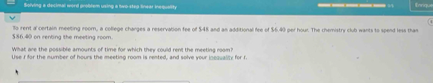 Solving a decimal word problem using a two-step linear inequality ————— 0 Enrique 
To rent a certain meeting room, a college charges a reservation fee of $48 and an additional fee of $6.40 per hour. The chemistry club wants to spend less than
$86.40 on renting the meeting room. 
What are the possible amounts of time for which they could rent the meeting room? 
Use 1 for the number of hours the meeting room is rented, and solve your inequality for f