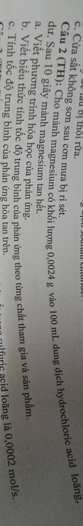 lể lầu bị thôi rữa.
c. Cửa sắt không sơn sau cơn mưa bị ri sét.
Câu 2 (TH): Cho mành magnesium có khối lượng 0,0024 g vào 100 mL dung dịch hydrochloric acid loãng,
dư. Sau 10 giây mảnh magnesium tan hết.
a. Viết phương trình hóa học của phản ứng.
b. Viết biểu thức tính tốc độ trung bình của phản ứng theo từng chất tham gia và sản phẩm.
c. Tính tốc độ trung bình của phản ứng hòa tan trên.
a fulfuric acid loãng là 0,0002 mol/s.