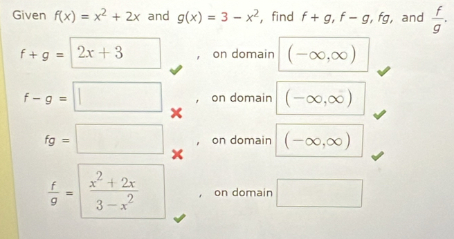 Given f(x)=x^2+2x and g(x)=3-x^2 ， find f+g, f-g, fg , and  f/g .
f+g=2x+3 on domain (-∈fty ,∈fty )
f-g=□ on domain (-∈fty ,∈fty )
, on domain (-∈fty ,∈fty )
fg=□ x
 f/g = (x^2+2x)/3-x^2  on domain □